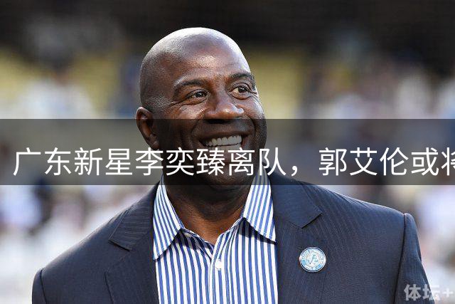 广东新星李奕臻离队，郭艾伦或将退役，周琦赵睿退出国家队